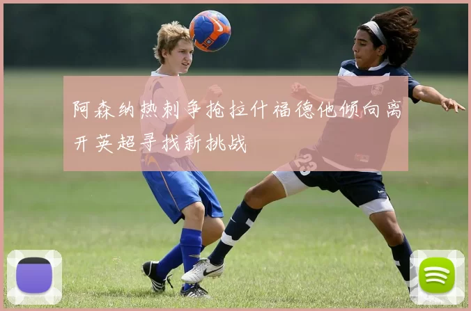 阿森纳热刺争抢拉什福德他倾向离开英超寻找新挑战