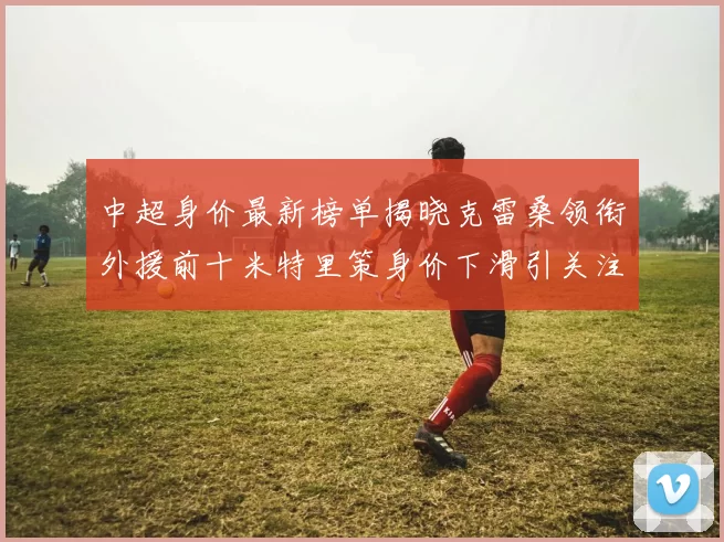 中超身价最新榜单揭晓克雷桑领衔外援前十米特里策身价下滑引关注