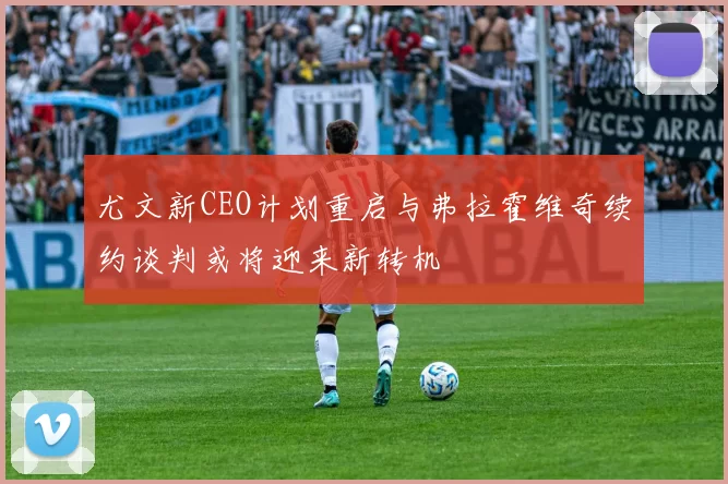 尤文新CEO计划重启与弗拉霍维奇续约谈判或将迎来新转机