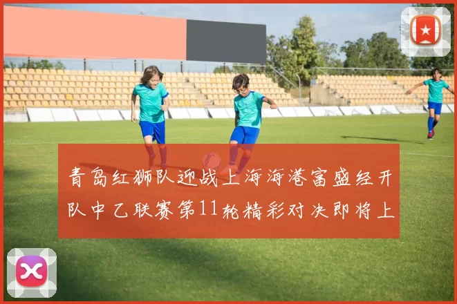 青岛红狮队迎战上海海港富盛经开队中乙联赛第11轮精彩对决即将上演