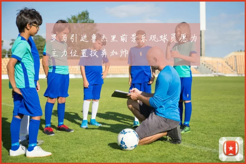 罗马引进鲁杰里前景乐观球员愿为主力位置投奔加帅