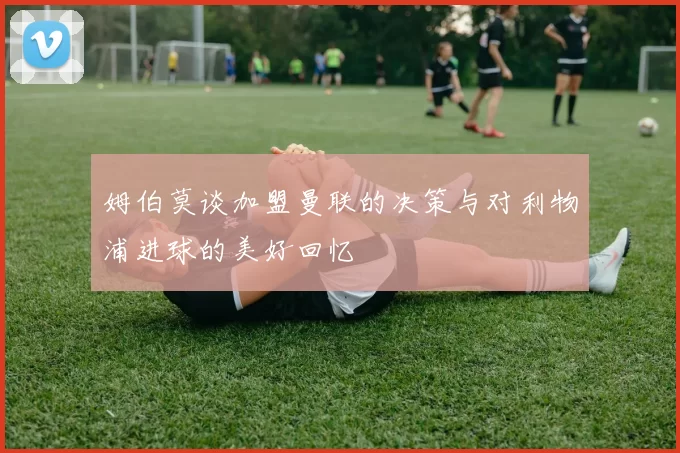 姆伯莫谈加盟曼联的决策与对利物浦进球的美好回忆