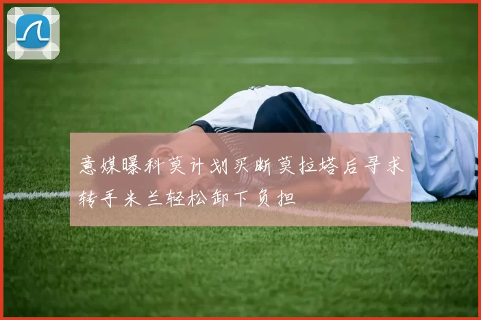 意媒曝科莫计划买断莫拉塔后寻求转手米兰轻松卸下负担