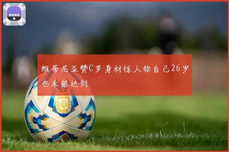 维蒂尼亚赞C罗身材惊人称自己26岁也未能达到