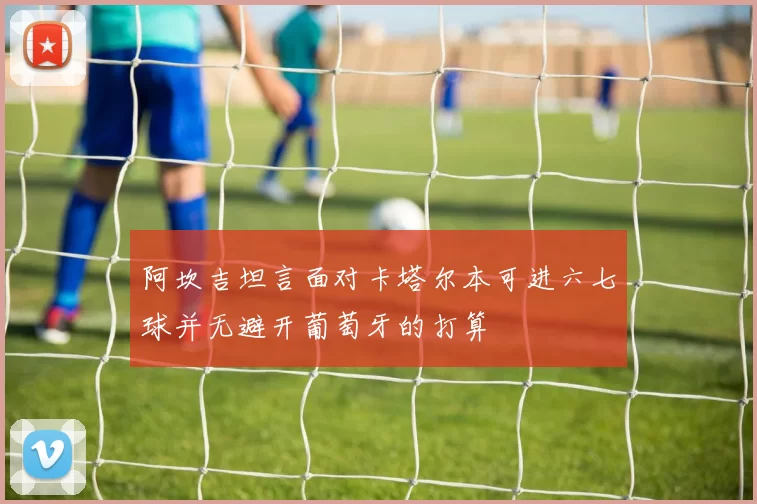 阿坎吉坦言面对卡塔尔本可进六七球并无避开葡萄牙的打算