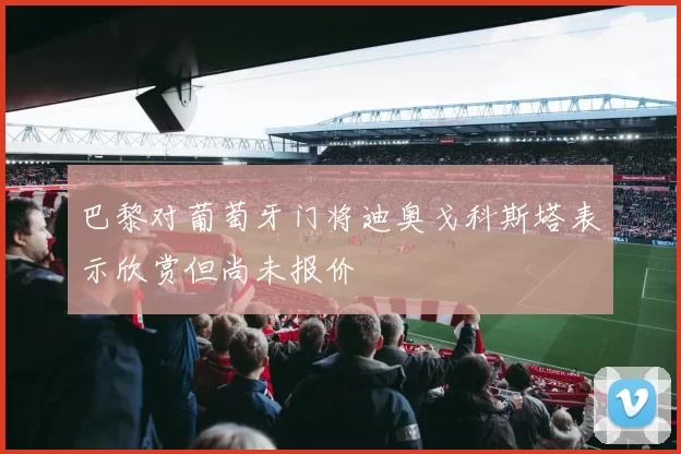 巴黎对葡萄牙门将迪奥戈科斯塔表示欣赏但尚未报价