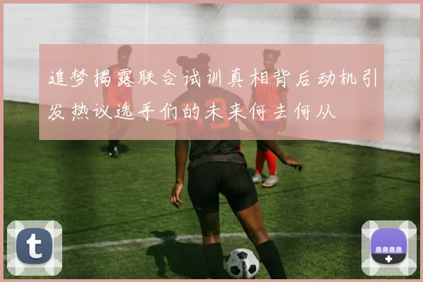 追梦揭露联合试训真相背后动机引发热议选手们的未来何去何从