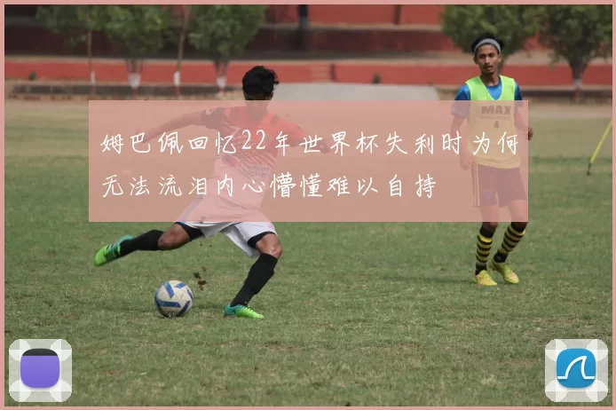 姆巴佩回忆22年世界杯失利时为何无法流泪内心懵懂难以自持