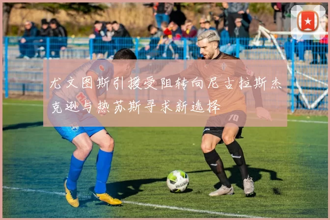 尤文图斯引援受阻转向尼古拉斯杰克逊与热苏斯寻求新选择