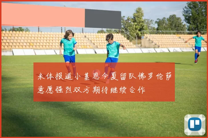 米体报道小基恩今夏留队佛罗伦萨意愿强烈双方期待继续合作