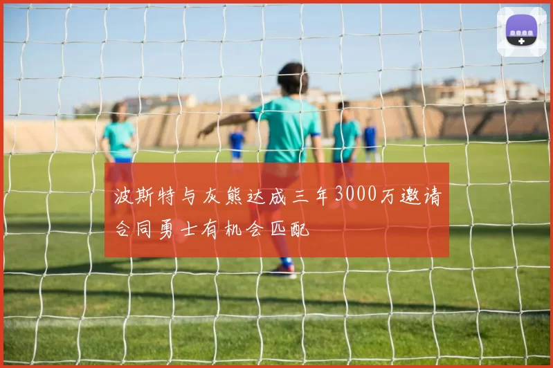 波斯特与灰熊达成三年3000万邀请合同勇士有机会匹配