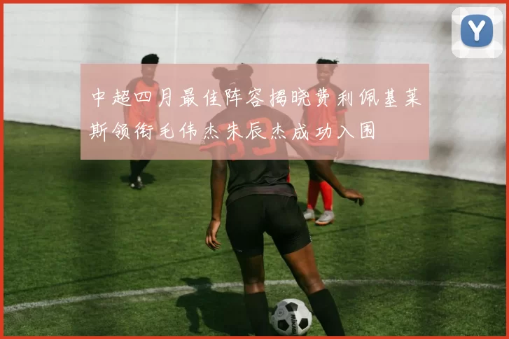 中超四月最佳阵容揭晓费利佩基莱斯领衔毛伟杰朱辰杰成功入围