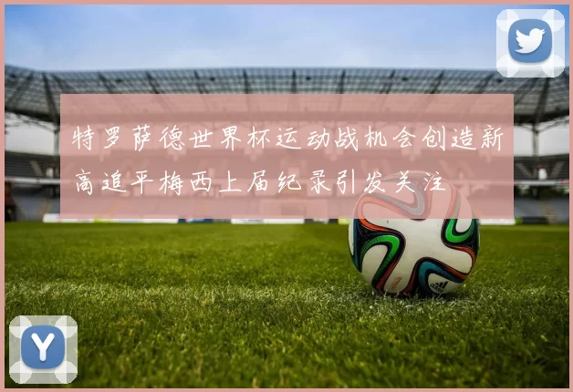 特罗萨德世界杯运动战机会创造新高追平梅西上届纪录引发关注
