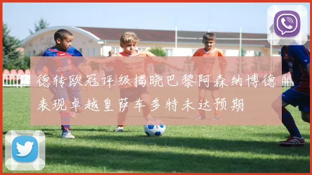 德转欧冠评级揭晓巴黎阿森纳博德表现卓越皇萨车多特未达预期