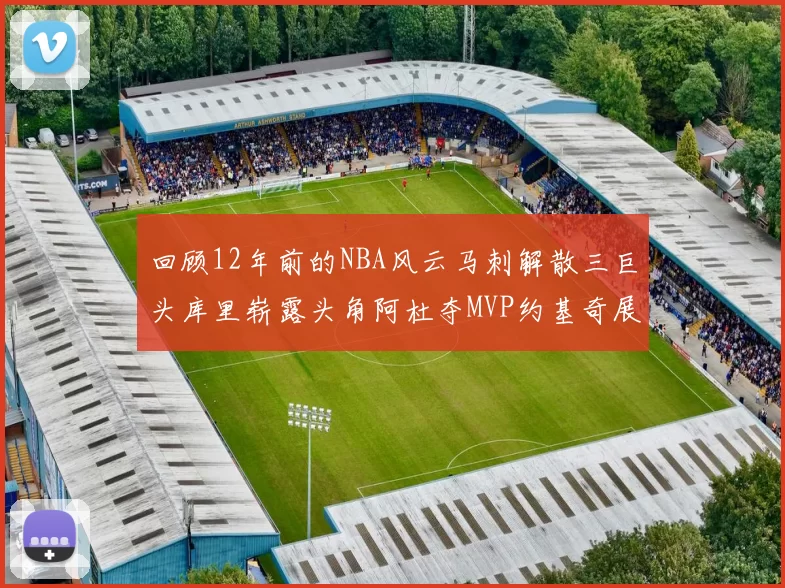 回顾12年前的NBA风云马刺解散三巨头库里崭露头角阿杜夺MVP约基奇展现天赋