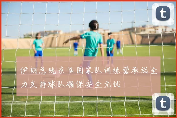 伊朗总统亲临国家队训练营承诺全力支持球队确保安全无忧