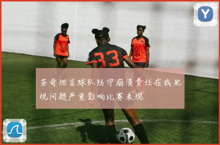 芬奇坦言球队防守崩溃责任在我犯规问题严重影响比赛表现