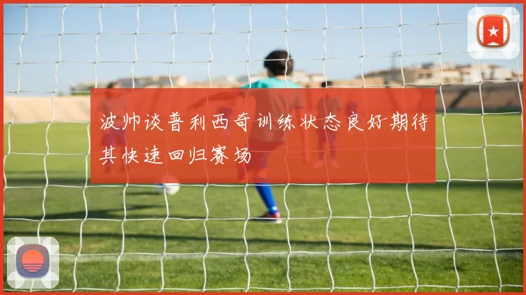 波帅谈普利西奇训练状态良好期待其快速回归赛场