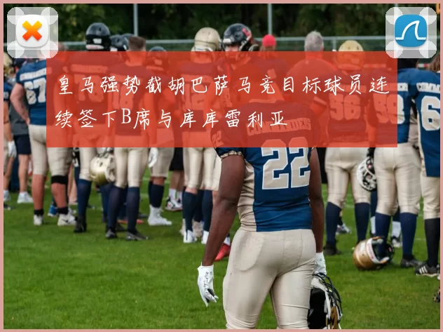 皇马强势截胡巴萨马竞目标球员连续签下B席与库库雷利亚