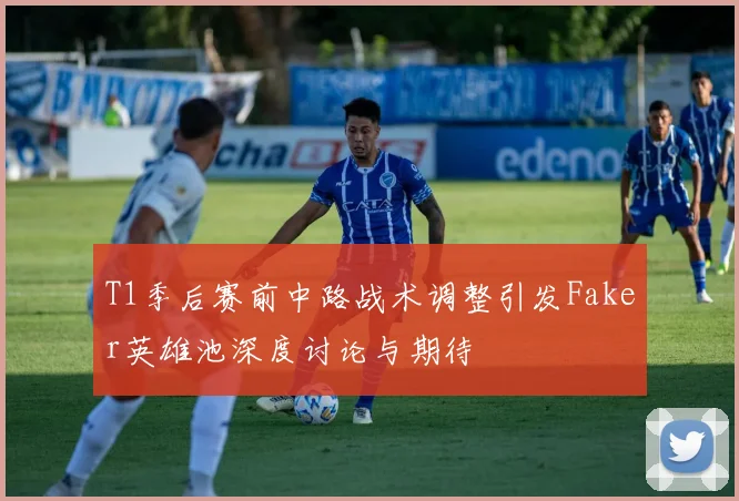 T1季后赛前中路战术调整引发Faker英雄池深度讨论与期待